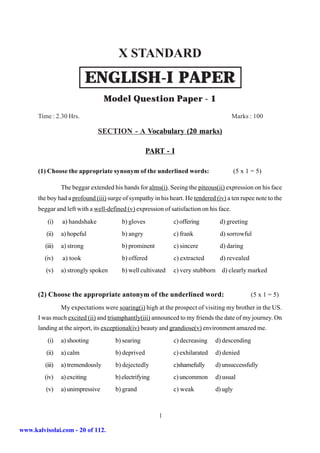 X STANDARD
                             ENGLISH-I PAPER
                                   Model Question Paper - 1
      Time : 2.30 Hrs.                                                                  Marks : 100

                                SECTION - A Vocabulary (20 marks)

                                                    PART - I

      (1) Choose the appropriate synonym of the underlined words:                          (5 x 1 = 5)

                 The beggar extended his hands for alms(i). Seeing the piteous(ii) expression on his face
      the boy had a profound (iii) surge of sympathy in his heart. He tendered (iv) a ten rupee note to the
      beggar and left with a well-defined (v) expression of satisfaction on his face.
          (i)    a) handshake            b) gloves            c) offering         d) greeting
         (ii)    a) hopeful              b) angry             c) frank            d) sorrowful
         (iii)   a) strong               b) prominent         c) sincere          d) daring
         (iv)    a) took                 b) offered           c) extracted        d) revealed
         (v)     a) strongly spoken      b) well cultivated   c) very stubborn     d) clearly marked


      (2) Choose the appropriate antonym of the underlined word:                                 (5 x 1 = 5)

                 My expectations were soaring(i) high at the prospect of visiting my brother in the US.
      I was much excited (ii) and triumphantly(iii) announced to my friends the date of my journey. On
      landing at the airport, its exceptional(iv) beauty and grandiose(v) environment amazed me.
          (i)    a) shooting          b) searing              c) decreasing    d) descending
         (ii)    a) calm              b) deprived             c) exhilarated     d) denied
         (iii)   a) tremendously      b) dejectedly           c)shamefully       d) unsuccessfully
         (iv)    a) exciting          b) electrifying         c) uncommon        d) usual
         (v)     a) unimpressive      b) grand                c) weak            d) ugly



                                                        1

www.kalvisolai.com - 20 of 112.
 