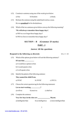 (12)   Construct a sentence using one of the words given below:
               a) free                  b) freedom                       c) freely
        (13)   Reframe the sentence using the underlined word as a noun.
               He was penalised for his disobedience.

        (14)   Which of the two sentences given below conveys the following meaning?
               ‘We will always remember those happy days’.
               a) Will we ever forget those happy days?
               b) Will we forever remember those happy days?


                              SECTION – B                (Grammar 25 marks)
                                                     PART - I

                                         Answer All the questions

      Respond to the following as directed.                                               10 x 1= 10

        (15)   Which of the options given below will suit the following sentence?
               If I met him                  .
               a) I would have spoken to him
               b) I would speak to him
               c) I will speak to him

        (16)   Identify the pattern of the following sentence:
               They named the child Prem.
               a) SVAC                           b) SVOC                 c) SVCA

        (17)   Choose the correct question tag for the following statement:
               Let us start working,                      ?
               a) will we               b) must we                c) shall we

        (18)   Complete the sentence:
               Very few boys in the class are ______________ Shyam.
               a) intelligenter than             b) as intelligent as    c) more intelligent than


                                                              3

www.kalvisolai.com - 22 of 112.
 