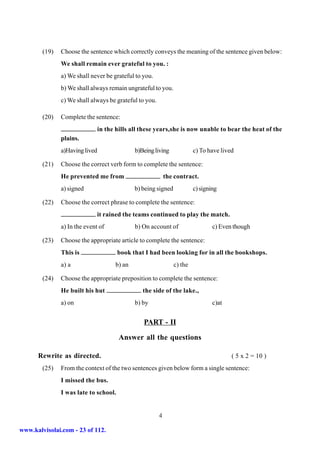 (19)   Choose the sentence which correctly conveys the meaning of the sentence given below:
               We shall remain ever grateful to you. :
               a) We shall never be grateful to you.
               b) We shall always remain ungrateful to you.
               c) We shall always be grateful to you.

        (20)   Complete the sentence:
                                in the hills all these years,she is now unable to bear the heat of the
               plains.
               a)Having lived                 b)Being living             c) To have lived

        (21)   Choose the correct verb form to complete the sentence:
               He prevented me from                         the contract.
               a) signed                      b) being signed            c) signing

        (22)   Choose the correct phrase to complete the sentence:
                              it rained the teams continued to play the match.
               a) In the event of             b) On account of                   c) Even though

        (23)   Choose the appropriate article to complete the sentence:
               This is                 book that I had been looking for in all the bookshops.
               a) a                   b) an                     c) the

        (24)   Choose the appropriate preposition to complete the sentence:
               He built his hut                  the side of the lake.,
               a) on                          b) by                              c)at


                                                 PART - II

                                        Answer all the questions

      Rewrite as directed.                                                              ( 5 x 2 = 10 )
        (25)   From the context of the two sentences given below form a single sentence:
               I missed the bus.
               I was late to school.


                                                        4

www.kalvisolai.com - 23 of 112.
 