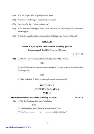 (33)   Why did Hughie wish to apologise to the Baron?

        (34)   What makes students give way to emotions easily?

        (35)   How does Dr. Karl Paulnack define art?

        (36)   What does the water expert Peter Gleick foresee as the consequences of diminished
               water supplies?

        (37)   What is the speciality of the vimanam of the Brihadeeswara Temple at Tanjore?


                                                  PART - II

                    Answer in a paragraph any one of the following question.
                              Your paragraph should NOT exceed 120 words

                                                                                            (1x5=5)

        (38)   (a) Describe any two duties of a student as pointed out by Gokhale.

                                              (OR)

               (b) Briefly describe the scene on the streets of Delhi from the arrival of the water tanker
               till its departure.

                                              (OR)

               (c) What makes the Brihadeeswara temple unique and outstanding?


                                             SECTION – D
                                       (POETRY – 20 MARKS)
                                                  PART - I

      Quote from memory one of the following extracts:                                       (1x5=5)
         39.   (a) The first five lines of the poem ‘Manliness’
                                     (OR)
               (b) Five lines of the poem ‘The Cry of the Children’ from
               “For oh”,……………                to      ………….. in the stooping.”




                                                       6

www.kalvisolai.com - 25 of 112.
 