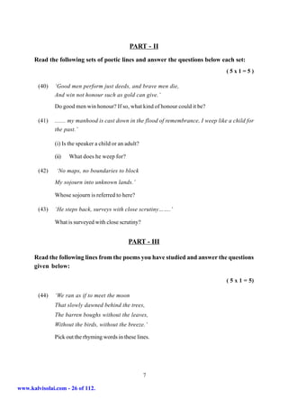 PART - II
      Read the following sets of poetic lines and answer the questions below each set:
                                                                                       (5x1=5)

        (40)   ‘Good men perform just deeds, and brave men die,
               And win not honour such as gold can give.’
               Do good men win honour? If so, what kind of honour could it be?

        (41)   ....... my manhood is cast down in the flood of remembrance, I weep like a child for
               the past.’

               (i) Is the speaker a child or an adult?

               (ii)   What does he weep for?

        (42)    ‘No maps, no boundaries to block
               My sojourn into unknown lands.’

               Whose sojourn is referred to here?

        (43)   ‘He steps back, surveys with close scrutiny…….’

               What is surveyed with close scrutiny?


                                                 PART - III

      Read the following lines from the poems you have studied and answer the questions
      given below:

                                                                                       ( 5 x 1 = 5)

        (44)   ‘We ran as if to meet the moon
               That slowly dawned behind the trees,
               The barren boughs without the leaves,
               Without the birds, without the breeze.’

               Pick out the rhyming words in these lines.




                                                         7

www.kalvisolai.com - 26 of 112.
 
