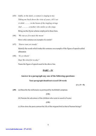 (45)   Softly, in the dusk, a women is singing to me;
               Taking me back down the vista of years, till I see
               A child………, in the boom of the tingling strings
               And ……….. a mother who smiles as she sings.

               Bring out the rhyme scheme employed in these lines.

        (46)   ‘We ran as if to meet the moon’

               How is this sentence an example of a simile?

        (47)   ‘Sinews taut yet steady’

               Identify the words which make this sentence an example of the figure of speech called
               alliteration

        (48)   ‘O, ye wheels’

               Stop! Be silent for to-day!’

               Name the figure of speech used in the above line.


                                               PART - IV

                   Answer in a paragraph any one of the following questions:

                              Your paragraph should not exceed 120 words

                                                                                           (1 x 5 = 5)

        (49)   (a) Describe the millionaire as portrayed by Archibald Lampman.

                                                   (OR)

               (b) Narrate the adventure of the children who went in search of water.

                                                   (OR)

               (c) How does the poet contrast the life of the migrant bird to that of human beings?




                                                      8

www.kalvisolai.com - 27 of 112.
 