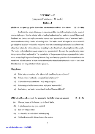 SECTION – E
                                   (Language Functions – 20 marks)
                                                   PART - I

      (50) Read the passage given below and answer the questions that follow:                (5 x 2 = 10)

                Books are the greatest treasure of mankind, and the habit of reading them is the greatest
      source of pleasure. He who is in the habit of reading books should buy books for himself. Borrowed
      books do not give so much pleasure as the bought ones because in the case of borrowed books,
      the reader has to be very careful in handling them. The books which belong to the reader himself
      give a special pleasure because the reader has no worry in handling them and he has not to worry
      about their return. He who is interested in reading books should start collecting them in his youth.
      The books collected and arranged properly in a room not only decorate the room but also make
      the presence of their authors felt. The knowledge of the presence of the great personalities in the
      room is very inspiring and refreshing because they are always prepared to talk heart to heart with
      the reader. Books contain in them eternal truths and are better friends than those of flesh and
      blood as they not only entertain but also guide us.

      Questions :

         (a)    What is the precaution to be taken while handling borrowed books?
         (b)    Why is one’s own book a source of special pleasure?
         (c)    Are books only adornments? Why do you say so?
         (d)    How can you hold a conversation with great personalities?
         (e)    In what way are books better than friends of flesh and blood?



      (51) Identify and correct the errors in the following sentences:                       ( 5 x 1 = 5)

         (a).   Chennai is one of the hottest city in Tamil Nadu.
         (b)    A lot of questions has been omitted.
         (c)    I am absent yesterday.
         (d)    As the child fell down so it started crying.
         (e)    Neither Ram nor his friends knows the answer.

                                                        9

www.kalvisolai.com - 28 of 112.
 