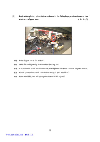 (52)     Look at the picture given below and answer the following questions in one or two
               sentences of your own:                                               ( 5 x 1 = 5)




         (a)   What do you see in the picture?
         (b)   Does the scene portray an authorized parking lot?
         (c)   Is it advisable to use the roadside for parking vehicles? Give a reason for your answer.
         (d)   Would you resort to such a measure when you park a vehicle?
         (e)   What would be your advice to your friends in this regard?




                                                     10

www.kalvisolai.com - 29 of 112.
 
