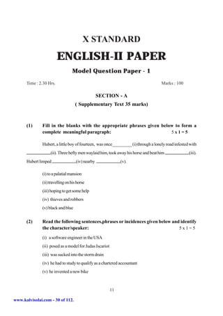 X STANDARD
                         ENGLISH-II PAPER
                                 Model Question Paper - 1
      Time : 2.30 Hrs.                                                              Marks : 100

                                                  SECTION - A
                                   ( Supplementary Text 35 marks)



      (1)     Fill in the blanks with the appropriate phrases given below to form a
              complete meaningful paragraph:                            5x1=5

              Hubert, a little boy of fourteen, was once_________ (i) through a lonely road infested with
                   (ii). Three hefty men waylaid him, took away his horse and beat him              (iii).
      Hubert limped                 (iv) nearby               (v).

              (i) to a palatial mansion
              (ii) travelling on his horse
              (iii) hoping to get some help
              (iv) thieves and robbers
              (v) black and blue


      (2)     Read the following sentences,phrases or incidences given below and identify
              the character/speaker:                                            5x1=5

              (i) a software engineer in the USA
              (ii) posed as a model for Judas Iscariot
              (iii) was sucked into the storm drain
              (iv) he had to study to qualify as a chartered accountant
              (v) he invented a new bike



                                                         11

www.kalvisolai.com - 30 of 112.
 