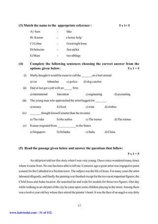 (3) Match the name to the appropriate reference :                                            5 x 1= 5
                   A) Sam                -         bike
                   B) Kumar              -         a home help
                   C) Celine             -         Good night Irene
                   D) Schwinn            -         first aid kit
                   E) Mum                -         two siblings

      (4)          Complete the following sentences choosing the correct answer from the
                   options given below:                                          5x1=5

            (i)    Shelly thought it would be mean to call the _______on a hurt animal.
                   a) vet         b)butcher        c) police        d) dog catcher
            (ii)   Dad at last got a job with an _____ firm.
                   a) international      b)aviation                  c) engineering           d) accounting
         (iii)     The young man who approached the artist begged for _______.
                   a) money              b) food                     c) wine          d) clothes
         (iv)      _______ thought himself smarter than the inventor.
                   a) The rider          b) the author               c) The trainer           d) The trainee
         (v)       Kumar migrated from ____________to the States.
                   a) Singapore          b) Srilanka                 c) India         d) China




      (5) Read the passage given below and answer the questions that follow:
                                                                                                         5x1=5

                   An old priest told me this story when I was very young. I have since wondered many times
      where it came from. No one has been able to tell me. Centuries ago a great artist was engaged to paint
      a mural for the Cathedral in a Sicilian town. The subject was the life of Jesus. For many years the artist
      laboured diligently, and finally the painting was finished except for the two most important figures; the
      Child Jesus and Judas Iscariot. He searched far and wide for models for those two figures. One day
      while walking in an old part of the city he came upon some children playing in the street. Among them
      was a twelve year old boy whose face stirred the painter’s heart. It was the face of an angel-a very dirty



                                                               12

www.kalvisolai.com - 31 of 112.
 