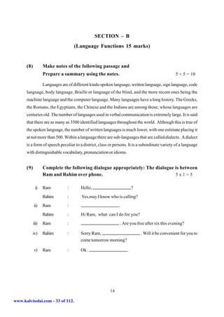 SECTION – B
                                    (Language Functions 15 marks)


      (8)          Make notes of the following passage and
                   Prepare a summary using the notes.                                          5 + 5 = 10

                   Languages are of different kinds-spoken language, written language, sign language, code
      language, body language, Braille or language of the blind, and the more recent ones being the
      machine language and the computer language. Many languages have a long history. The Greeks,
      the Romans, the Egyptians, the Chinese and the Indians are among those, whose languages are
      centuries old. The number of languages used in verbal communication is extremely large. It is said
      that there are as many as 3500 identified languages throughout the world. Although this is true of
      the spoken language, the number of written languages is much lower, with one estimate placing it
      at not more than 500. Within a language there are sub-languages that are called dialects. A dialect
      is a form of speech peculiar to a district, class or persons. It is a subordinate variety of a language
      with distinguishable vocabulary, pronunciation or idioms.


      (9)          Complete the following dialogue appropriately: The dialogue is between
                   Ram and Rahim over phone.                                   5x1=5

             i)    Ram          :       Hello,                        ?
                   Rahim        :       Yes,may I know who is calling?
            ii)    Ram          :                             .
                   Rahim        :       Hi Ram, what can I do for you?
            iii)   Ram          :                             . Are you free after six this evening?

         iv)       Rahim        :       Sorry Ram,                         . Will it be convenient for you to
                                        come tomorrow morning?

            v)     Ram          :       Ok.                       .




                                                        14

www.kalvisolai.com - 33 of 112.
 