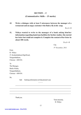 SECTION – C
                             (Communicative Skills – 15 marks)


      10      Write a dialogue with at least 5 utterances between the manager of a
              restaurant and an angry customer who finds a fly in his soup.
                                                                                     5x1=5

      11.     Nithya wanted to write to the manager of a bank asking him/her
              information regarding bank loan facilities for further studies. She started
              her letter but could not complete it. Complete the content of her letter in
              about 100 words.
                                                                                    5x1=5
                                                                 City
                                                                 4th November, 2011
      From
      R. Nithya
      27, Kodambakkam High Road,
      Nungambakkam,
      Chennai – 600 034.

      To
      The Manager,
      Bank of India,
      Nungambakkam,
      Chennai – 600 034.

      Sir,
                    Sub:  Seeking information on Educational Loan
                                               ----
              ___________________________________________________________________________
              ___________________________________________________________________________
      ___________________________________________________________________________
      ___________________________________________________________________________
      ___________________________________________________________________________

              Thank you.
                                                                 Yours sincerely,
                                                                  R. Nithya

                                              15

www.kalvisolai.com - 34 of 112.
 
