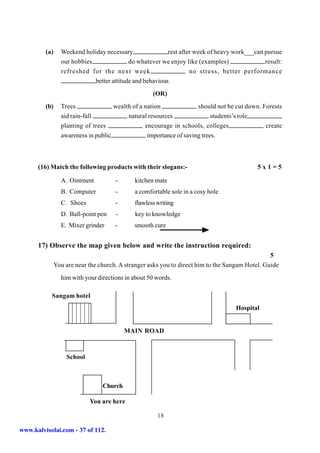 (a)     Weekend holiday necessary                rest after week of heavy work___can pursue
                 our hobbies               do whatever we enjoy like (examples)               result:
                 refreshed for the next week                       no stress, better performance
                             better attitude and behaviour.
                                                    (OR)
         (b)     Trees               wealth of a nation              should not be cut down. Forests
                 aid rain-fall            natural resources                students’s role
                 planting of trees               encourage in schools, colleges               create
                 awareness in public              importance of saving trees.



      (16) Match the following products with their slogans:-                               5x1=5

                 A. Ointment          -      kitchen mate
                 B. Computer          -      a comfortable sole in a cosy hole
                 C. Shoes             -      flawless writing
                 D. Ball-point pen    -      key to knowledge
                 E. Mixer grinder     -      smooth cure


      17) Observe the map given below and write the instruction required:
                                                                                                 5
               You are near the church. A stranger asks you to direct him to the Sangam Hotel. Guide
                 him with your directions in about 50 words.

           Sangam hotel
                   7654321
                   7654321
                   7654321
                   7654321                                                         Hospital
                   7654321
                   7654321
                                          MAIN ROAD



                   School



                                 Church

                            You are here

                                                      18

www.kalvisolai.com - 37 of 112.
 