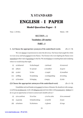 X STANDARD
                        ENGLISH - I PAPER
                                  Model Question Paper - 2
      Time : 2.30 Hrs.                                                                  Marks : 100

                                                 SECTION - A

                                          Vocabulary (20 marks)

                                                      PART - I

      1. A) Choose the appropriate synonym of the underlined words:                               (5 x 1 = 5)

                 We were denied (i) permission to enter the driveway .Our house had caught fire while
      we were away and had erupted (ii) into flames. The firemen who were fighting the flames were
      staunch(iii) in their task of quenching (iv) the fire. We stood forlorn (v) watching them and wondering
      where we would sleep that night.

          (i)    a) debarred           b) discharged           c)refused                d) renewed

         (ii)    a)burst               b) spread               c) kindled               d) grew

         (iii)   a) alert              b) fast                 c) rapid                 d) steadfast

         (iv)    a) filling            b) satisfying           c) extinguishing         d) wetting

         (v)     a) forsaken           b) longing              c)angry                  d) afar

      (2) Choose the appropriate antonym of the underlined word:                                  (5 x 1 = 5)

                 Grandfather advised Sundar not to panic(i) at times of disaster. He should act with courage,
      avoid being invidious (ii), work with diligence (iii) and treat elders with reverence(iv). Seldom (v)
      do we get an opportunity to listen to earnest and valuable advice !

          (i)    a) to confront        b) to fear              c) to be calm            d) to command

         (ii)    a) greedy             b) hardworking          c) tactful               d) just

         (iii)   a) laziness           b) alertness            c) gloom                 d) rage

                                                         20

www.kalvisolai.com - 39 of 112.
 