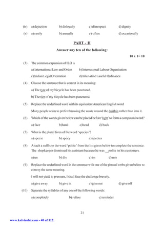 (iv)   a) dejection           b) disloyalty             c) disrespect            d) dignity

         (v)    a) rarely              b) annually               c) often                 d) occasionally

                                                     PART - II
                                    Answer any ten of the following:
                                                                                                   10 x 1= 10

         (3)    The common expansion of ILO is
                a) International Law and Order         b) International Labour Organisation
                c) Indian Legal Orientation            d) Inter-state Lawful Ordinance

         (4)    Choose the sentence that is correct in its meaning:

                a) The tyre of my bicycle has been punctured.

                b) The tier of my bicycle has been punctured.

         (5)    Replace the underlined word with its equivalent American English word

                Many people seem to prefer throwing the waste around the dustbin rather than into it.

         (6)    Which of the words given below can be placed before‘light’to form a compound word?

                a) face                b)hand           c)head           d) back

         (7)    What is the plural form of the word ‘species’?
                a) specie              b) specy                  c) species

         (8)    Attach a suffix to the word ‘polite’ from the list given below to complete the sentence.
                The shopkeeper dismissed his assistant because he was __polite to his customers.

                a) un                  b) dis                    c) im           d) mis

         (9)    Replace the underlined word in the sentence with one of the phrasal verbs given below to
                convey the same meaning.

                I will not yield to pressure, I shall face the challenge bravely.

                a) give away           b) give in                c) give out              d) give off

        (10)    Separate the syllables of any one of the following words:

                a) completely                   b) refuse                c) reminder



                                                        21

www.kalvisolai.com - 40 of 112.
 