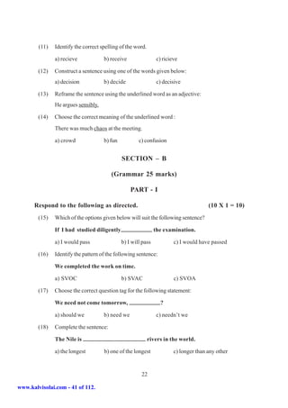 (11)   Identify the correct spelling of the word.

               a) recieve            b) receive                 c) ricieve

        (12)   Construct a sentence using one of the words given below:
               a) decision           b) decide                  c) decisive

        (13)   Reframe the sentence using the underlined word as an adjective:
               He argues sensibly.

        (14)   Choose the correct meaning of the underlined word :
               There was much chaos at the meeting.

               a) crowd              b) fun           c) confusion


                                              SECTION – B

                                        (Grammar 25 marks)

                                                  PART - I

      Respond to the following as directed.                                            (10 X 1 = 10)
        (15)   Which of the options given below will suit the following sentence?

               If I had studied diligently                     the examination.

               a) I would pass                b) I will pass            c) I would have passed

        (16)   Identify the pattern of the following sentence:

               We completed the work on time.

               a) SVOC                        b) SVAC                   c) SVOA

        (17)   Choose the correct question tag for the following statement:

               We need not come tomorrow,                         ?

               a) should we          b) need we                 c) needn’t we

        (18)   Complete the sentence:

               The Nile is                                  rivers in the world.

               a) the longest        b) one of the longest              c) longer than any other


                                                       22

www.kalvisolai.com - 41 of 112.
 