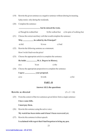 (19)   Rewrite the given sentence as a negative sentence without altering its meaning.

               I play tennis only during the weekends.

        (20)   Complete the sentence:

                                             but he missed the train.

               a) Though he walked fast                b) He walked fast         c) In spite of walking fast

        (21)   Choose the correct auxiliary verb that would complete the sentence:

               Why                  he called by the Principal?

               a) did                        b) was                     c) had

        (22)   Rewrite the following sentence as a statement.

               How I wish I had won the prize!

        (23)   Choose the appropriate article to complete the sentence:

               He holds                 M.A. Degree in History.

               a) a                  b) an                     c) the

        (24)   Choose the appropriate preposition to complete the sentence:

               I agree                your proposal.

               a) to                         b) with                                     c) for

                                                 PART - II

                                      Answer ALL the questions

      Rewrite as directed                                                          (5 x 2 = 10)

        (25)   From the context of the two sentences given below form a single sentence:

               I have some bills.

               I must pay them.

        (26)   Rewrite this sentence using the active voice:

               My watch has been stolen and it hasn’t been recovered yet.

        (27)   Rewrite this sentence in direct speech:

               I exclaimed with regret that I had forgotten to bring my pen.

                                                        23

www.kalvisolai.com - 42 of 112.
 