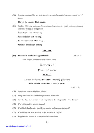 (28)   From the context of the two sentences given below form a single sentence using the ‘If’
               clause:

               I forgot the answer. I lost marks.

        (29)   Read the following sentences. Then write an observation in a single sentence using any
               one of the degrees of comparison.

               Seema’s ribbon is 15 cm long.

               Neela’s ribbon is 18 cm long.

               Kamala’s ribbon is 12 cm long.

               Vimala’s ribbon is 20 cm long.


                                                PART - III

       (30)    Punctuate the following sentence:                                         5x1=5
                     what are you doing there cried a rough voice


                                            SECTION – C

                                         (Prose – 15 marks)

                                                PART - I

                       Answer briefly any five of the following questions:
                             Your answer should not exceed 30 words
                                                                                      5 x 2 = 10

        (31)   Identify the reasons why birds migrate.

        (32)   Bring out at least two shortcomings in‘child labour laws.’

        (33)   How did the Americans express their grief over the collapse of the Twin Towers?

        (34)   Why is the model’s face his fortune?

        (35)   What kind of a character should you acquire while you are a student?

        (36)   What did the narrator see at the Royal Museum at Tanjore?

        (37)   Suggest some reasons as to why birds travel in flocks.

                                                      24

www.kalvisolai.com - 43 of 112.
 