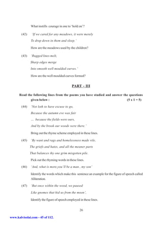 What instills courage in one to ‘hold on’?

        (42)    ‘If we cared for any meadows, it were merely
               To drop down in them and sleep.’

               How are the meadows used by the children?

        (43)   ‘Rugged lines melt,
               Sharp edges merge
               Into smooth well moulded curves.’

               How are the well moulded curves formed?


                                               PART - III

      Read the following lines from the poems you have studied and answer the questions
             given below :                                                  (5 x 1 = 5)

        (44)   ‘Not loth to have excuse to go,
               Because the autumn eve was fair
               … because the fields were ours,
               And by the brook our woods were there.’

               Bring out the rhyme scheme employed in these lines.

        (45)   ‘By want and rags and homelessness made vile,
               The griefs and hates, and all the meaner parts
               That balances thy one grim misgotten pile.

               Pick out the rhyming words in these lines.

        (46)   ‘And, what is more,you’ll be a man , my son’

               Identify the words which make this sentence an example for the figure of speech called
               Alliteration.

        (47)   ‘But once within the wood, we paused

               Like gnomes that hid us from the moon’,

               Identify the figure of speech employed in these lines.


                                                      26

www.kalvisolai.com - 45 of 112.
 