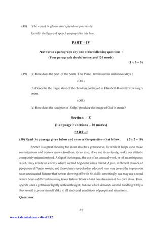 (48)   ‘The world in gloom and splendour passes by

               Identify the figure of speech employed in this line.

                                                PART - IV

                      Answer in a paragraph any one of the following questions :
                             (Your paragraph should not exceed 120 words)
                                                                                                (1 x 5 = 5)


        (49)   (a) How does the poet of the poem ‘The Piano’ reminisce his childhood days ?

                                                     (OR)

               (b) Describe the tragic state of the children portrayed in Elizabeth Barrett Browning’s
               poem.

                                                     (OR)

               (c) How does the sculptor in ‘Shilpi’ produce the image of God in stone?


                                                Section – E
                                  (Language Functions – 20 marks)

                                                  PART - I
      (50) Read the passage given below and answer the questions that follow:               ( 5 x 2 = 10)

               Speech is a great blessing but it can also be a great curse, for while it helps us to make
      our intentions and desires known to others, it can also, if we use it carelessly, make our attitude
      completely misunderstood. A slip of the tongue, the use of an unusual word, or of an ambiguous
      word, may create an enemy where we had hoped to win a friend. Again, different classes of
      people use different words , and the ordinary speech of an educated man may create the impression
      to an uneducated listener that he was showing off with his skill : unwittingly, we may use a word
      which bears a different meaning to our listener from what it does to a man of his own class. Thus,
      speech is not a gift to use lightly without thought, but one which demands careful handling: Only a
      fool would express himself alike to all kinds and conditions of people and situations..

      Questions:


                                                      27

www.kalvisolai.com - 46 of 112.
 
