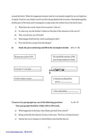 around the block. When he reappeared minutes later he was headed straight for me at a high rate
      of speed. Tired as I was I had to run for my life to keep ahead of the invention. Darting through the
      double gate of the back yard I managed to escape under the clothes line to the back fence.

            i)    What does the words ‘beast of an invention’ refer to?
           ii)    In what way was the brother’s behavior like that of the character in the movie?
           iii)   Why was the boy out of breath?
           iv)    What danger befell the boy while watching the rider?
           v)     How did the boy escape from the danger?

      6)          Study the given mind map and fill in the incomplete details: (5 x 1 = 5)



           Kumar got a job in USA                              He carried the memory of the
                                                               poor living conditions in India.



           ii) In the U.S, he held                             i) He had lived



           iii) His mother wanted                              iv) Kumar recollected his
                                                                  picnic



                                                               v) He realized that




      7)Answer in a paragraph any one of the following questions:                       1x5=5
             Your paragraph should be within 120 to 150 words.

           a)     What happened on that day when Shelly got back from school?

           b)     Bring out briefly the element of irony in the story ‘The Face of Judas Iscariot’.

           c)     Narrate the clever manner in which Hubert outwitted the thieves.



                                                         31

www.kalvisolai.com - 50 of 112.
 