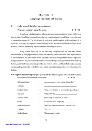 SECTION – B
                                    Language Functions (15 marks)


      8)       Make notes of the following passage and

               Prepare a summary using the notes.                                               5 + 5 = 10

                   If you have a diabetic patient at home, there are chances that they might suffer from
      hypertension (high blood pressure), heart disease, vascular disease (small blood vessel disease),
      or kidney disease as well. The physician will treat these problems along with the diabetes. It is
      important to treat such complications as early as possible because a combination of high blood
      pressure, diabetes, and kidney disease is a triple threat to your health.

                   Many people, however, do not have any complications and can take actions
      recommended by their physicians concerning diet, exercise, medication in the form of pills instead
      of insulin injection, and good mental health. If you have non-insulin-dependent diabetes, it is possible
      that your diabetes may reverse itself and that your blood sugar levels return to normal and stay
      that way, particularly if you maintain good diet and exercise habits. Good diet, ideal weight, adequate
      exercise, adequate insulin availability and a stable mental attitude are the keys to treatment for
      diabetes.

      9) Complete the following dialogue appropriately: The dialogue is between the Guide and
            the Student leader of an excursion party.                        5x1=5

               i) Student leader               :                       we go round the garden?

               ii) Guide                       :                                                         .

               Student leader                  :       Would you be able to show us the glass house?

               iii) Guide                      :       Why not? We                                        .

               Student leader                  :       How long do we have to walk?

               Guide                           :       It could be quite long if we                  .

               iv) Student leader              :       We could take the short cut , couldn’t we?

               v) Guide                        :       Yes, . It                                .

               Student leader                  :       Thank you very much.


                                                        32

www.kalvisolai.com - 51 of 112.
 