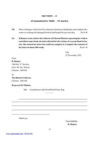 SECTION – C

                               (Communicative Skills – 15 marks)


      10)     Write a dialogue with at least five utterances between a shopkeeper and a student who
              wants to exchange the damaged book he had bought the previous day.            5 x 1 =5

      11)     D.Ramya wrote a letter the Collector of Chennai District expressing her wish to
              contribute some funds she had collected for the victims of a recent flood in her
              city. She started her letter but could not complete it. Complete the contents of
              her letter in about 100 words.                                          5x1=5

                                                                         City
                                                                         6th November, 2011
      From
      D. Ramya
      10th Std, ‘C’ Section,
      Govt. Hr. Sec. School,
      Chennai – 600 024

      To
      The District Collector,
      Chennai – 600 106.

      Respected Sir/Madam,

                    Sub:   Contribution to the Flood Relief Fund - Reg
                                                ------




              Thank you,
                                                                         Yours faithfully,
                                                                           D. Ramya

                                                   33

www.kalvisolai.com - 52 of 112.
 
