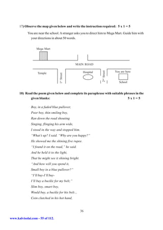 17) Observe the map given below and write the instruction required: 5 x 1 = 5

            You are near the school. A stranger asks you to direct him to Mega Mart. Guide him with
              your directions in about 50 words.


                  Mega Mart
                    987654321
                    987654321
                    987654321
                    987654321
                    987654321
                    987654321
                    987654321
                    987654321
                    987654321
                    987654321

                                                  MAIN ROAD

                                                                                 You are here




                                                                    2nd Street
                   Temple                             Hospital
                                     1st Street




                                                                                    School


      18) Read the poem given below and complete its paraphrase with suitable phrases in the
             given blanks:                                                      5x1=5

              Boy, in a faded blue pullover,
              Poor boy, thin smiling boy,
              Ran down the road shouting
              Singing, flinging his arm wide,
              I stood in the way and stopped him.
              “What’s up? I said. “Why are you happy?”
              He showed me the shining five rupee.
              “I found it on the road,” he said.
              And he held it to the light,
              That he might see it shining bright.
              “And how will you spend it,
              Small boy in a blue pullover?”
              “I’ll buy-I’ll buy-
              I’ll buy a buckle for my belt;”
              Slim boy, smart boy,
              Would buy, a buckle for his belt…
              Coin clutched in his hot hand,


                                                     36

www.kalvisolai.com - 55 of 112.
 