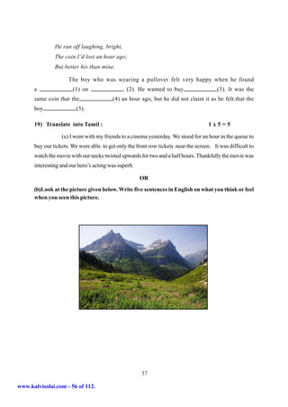 He ran off laughing, bright,
               The coin I’d lost an hour ago;
               But better his than mine.

                     The boy who was wearing a pullover felt very happy when he found
      a                (1) on                   (2). He wanted to buy                    (3). It was the
      same coin that the                 (4) an hour ago, but he did not claim it as he felt.that the
      boy                (5).

      19) Translate into Tamil :                                                     1x5=5

                  (a) I went with my friends to a cinema yesterday. We stood for an hour in the queue to
      buy our tickets. We were able to get only the front row tickets near the screen. It was difficult to
      watch the movie with our necks twisted upwards for two and a half hours. Thankfully the movie was
      interesting and our hero’s acting was superb.

                                                      OR
      (b)Look at the picture given below. Write five sentences in English on what you think or feel
      when you seen this picture.




                                                      37

www.kalvisolai.com - 56 of 112.
 