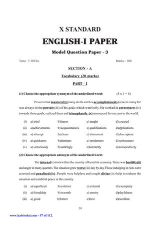 X STANDARD
                            ENGLISH-I PAPER
                                   Model Question Paper - 3
      Time : 2.30 Hrs.                                                               Marks : 100

                                                 SECTION - A

                                         Vocabulary (20 marks)

                                                    PART - I

      (1) Choose the appropriate synonym of the underlined word:                      (5 x 1 = 5)

                    Praveen had mastered (i) many skills and his accomplishments (ii)were many.He
      was always in the pursuit (iii) of his goals which were lofty. He worked in earnestness (iv)
      towards these goals, realized them and triumphantly (v) announced his success to the world.

          (i)    a) tried             b)learnt                c) taught              d) created
         (ii)    a)achievements       b) acquaintances        c) qualifications      d)applications
         (iii)   a) attempt           b) chase                c) attainment          d) description
         (iv)    a) quickness         b)alertness             c) tenderness          d) seriousness
         (v)     a) victoriously      b) untiringly           c)tolerantly           d) consecutively

      (2) Choose the appropriate antonym of the underlined word:

                    The internal (i) riots within the country affected its economy.There was hostility(ii)
      and anger in many quarters.The situation grew worse (iii) day by day.Those indulging in riots were
      arrested and penalised (iv) .People were helpless and sought divine (iv) help to redeem the
      situation and establish peace in the country.

          (i)    a) superficial       b) exterior             c) external            d) exemplary
         (ii)    a) friendship        b) warmth               c) enmity              d)playfulness
         (iii)   a) good              b)better                c)best                 d)excellent

                                                       38

www.kalvisolai.com - 57 of 112.
 
