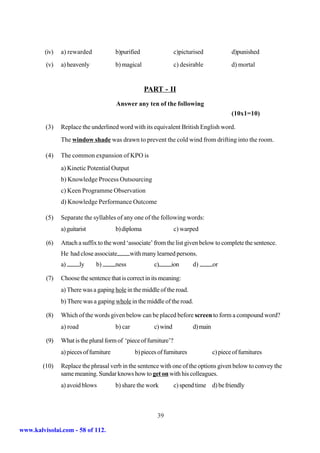 (iv)   a) rewarded              b)purified                 c)picturised              d)punished
         (v)    a) heavenly              b) magical                 c) desirable              d) mortal


                                                      PART - II
                                         Answer any ten of the following
                                                                                              (10x1=10)

         (3)    Replace the underlined word with its equivalent British English word.
                The window shade was drawn to prevent the cold wind from drifting into the room.

         (4)    The common expansion of KPO is
                a) Kinetic Potential Output
                b) Knowledge Process Outsourcing
                c) Keen Programme Observation
                d) Knowledge Performance Outcome

         (5)    Separate the syllables of any one of the following words:
                a) guitarist             b) diploma                 c) warped

         (6)    Attach a suffix to the word ‘associate’ from the list given below to complete the sentence.
                He had close associate          with many learned persons.
                a)        ly   b)        ness             c)      ion       d)        or

         (7)    Choose the sentence that is correct in its meaning:
                a) There was a gaping hole in the middle of the road.
                b) There was a gaping whole in the middle of the road.

         (8)    Which of the words given below can be placed before screen to form a compound word?
                a) road                  b) car           c) wind           d) main

         (9)    What is the plural form of ‘piece of furniture’?
                a) pieces of furniture            b) pieces of furnitures             c) piece of furnitures

        (10)    Replace the phrasal verb in the sentence with one of the options given below to convey the
                same meaning. Sundar knows how to get on with his colleagues.
                a) avoid blows           b) share the work          c) spend time d) be friendly



                                                           39

www.kalvisolai.com - 58 of 112.
 