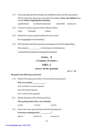 (11)   Choose the right idiom that will replace the underlined words in the following sentence:
               The Government has taken steps to bring down the number of those who withdraw from
               schools without completing their education.
               a) golden hearts       b) chicken hearted souls          c)early birds    d) drop-outs

        (12)   Construct a sentence using one of the words given below:
               a) free        b) freedom               c) freely

        (13)   Reframe the sentence using the underlined word as a noun.

               He was punished for his disobedience.

        (14)   Fill in the blank in the following sentence choosing the word with the right spelling:

               The volunteers _____________ for the freedom of child labourers.

               a) campained b)campainged c)campaigned d)campined

                                                  Section – B
                                          ( Grammar 25 marks )
                                                     PART - I
                                        Anwser All the questions
                                                                                         10 x 1 = 10
      Respond to the following as directed.

        (15)   Which of the options given below will suit the following sentence?
               If he were patient _____________ .
               a) he would have won the argument
               b) he will win the argument
               c) he would win the argument

       (16).   Identify the pattern of the following sentence:
               The meeting ended with a vote of thanks.
               a) SVA                   b) SVC                  c) SVO

        (17)   Choose the correct question tag for the following statement:
               It has been raining heavily, ___________?
               a)has it               b) hasn’t it              c) doesn’t it

                                                         40

www.kalvisolai.com - 59 of 112.
 