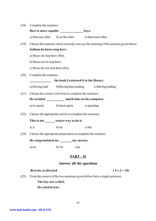 (18)   Complete the sentence:
               Ravi is more capable ______________ boys.
               a) than any other     b) as the other          c) than most other

        (19)   Choose the sentence which correctly conveys the meaning of the sentence given below:
               Seldom do buses stop here.
               a) Buses do stop here often.
               b) Buses never stop here.
               c) Buses do not stop here often.

        (20)   Complete the sentence:
               _____________        the book,I returned it to the library.
               a) Having read        b)Having been reading             c) Having reading

        (21)   Choose the correct verb form to complete the sentence:
               He avoided ___________ much time on the computer.

               a) to spend           b) been spent            c) spending

        (22)   Choose the appropriate article to complete the sentence:

               This is not ______ easiest way to do it.

               a) a                  b) an                    c) the

        (24)   Choose the appropriate preposition to complete the sentence:

               He congratulated me _______ my success.

               a) on                 b) for            c)at


                                                  PART - II
                                        Answer all the questions
               Rewrite as directed                                                   ( 5 x 2 = 10)
        (25)   From the context of the two sentences given below form a single sentence:
                       The boy saw a thief.
                       He cried in fear.



                                                        41

www.kalvisolai.com - 60 of 112.
 