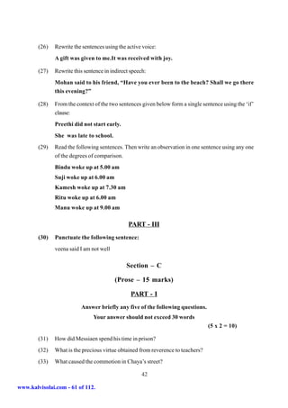 (26)   Rewrite the sentences using the active voice:
               A gift was given to me.It was received with joy.

        (27)   Rewrite this sentence in indirect speech:
               Mohan said to his friend, “Have you ever been to the beach? Shall we go there
               this evening?”

        (28)   From the context of the two sentences given below form a single sentence using the ‘if’
               clause:
               Preethi did not start early.
               She was late to school.
        (29)   Read the following sentences. Then write an observation in one sentence using any one
               of the degrees of comparison.
               Bindu woke up at 5.00 am
               Suji woke up at 6.00 am
               Kamesh woke up at 7.30 am
               Ritu woke up at 6.00 am
               Manu woke up at 9.00 am

                                                PART - III
        (30)   Punctuate the following sentence:
               veena said I am not well

                                               Section – C

                                          (Prose – 15 marks)

                                                 PART - I
                          Answer briefly any five of the following questions.
                                Your answer should not exceed 30 words
                                                                                  (5 x 2 = 10)

        (31)   How did Messiaen spend his time in prison?
        (32)   What is the precious virtue obtained from reverence to teachers?
        (33)   What caused the commotion in Chaya’s street?

                                                      42

www.kalvisolai.com - 61 of 112.
 