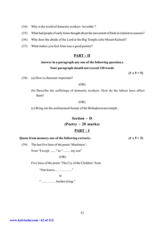 (34)   Why is the world of domestic workers ‘invisible’?
        (35)   What had people of early times thought about the movement of birds in relation to seasons?
        (36)   Why does the abode of the Lord at the Big Temple echo Mount Kailash?
        (37)   What makes you feel Alan was a good painter?

                                                  PART - II
                       Answer in a paragraph any one of the following question.s
                              Your paragraph should not exceed 120 words
                                                                                            (1 x 5 = 5)
        (38)   (a) How is character important?
                                                       (OR)
               (b) Describe the sufferings of domestic workers. How do the labour laws affect
                   them?
                                                       (OR)
               (c) Bring out the architectural beauty of the Brihadeeswara temple .


                                               Section – D
                                           (Poetry – 20 marks)
                                                   PART - I
      Quote from memory one of the following extracts:                                      (1 x 5 = 5)
        (39)   The last five lines of the poem ‘Manliness’:
               from “Except .......” to “ ........ my son”
                                      (OR)
               Five lines of the poem ‘The Cry of the Children’ from

                     “Our knees,……………”
                                      to
                     “………….. burden tiring.”




                                                        43

www.kalvisolai.com - 62 of 112.
 