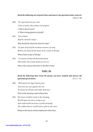 Read the following sets of poetic lines and answer the questions below each set:
                                                                                    (5x1=5)

        (40)   ‘He steps back,surveys with
               Close scrutiny, then sharp critical glare’
               i. Who is the surveyor?
               ii. What is being glared at critically?

        (41)   ‘O,ye wheels
               Stop!be silent for today!’

               Why should the wheels be silent for a day?

        (42)   ‘In spite of myself,the insidious mastery of song
               Betrays me back,till the heart of me weeps to belong’

               Whose heart weeps to belong?

        (43)   ‘A creature of that old distorted dream
               That makes the sound of life an evil cry’

               Who is the creature referred to in the above lines?

                                                   PART - III

               Read the following lines from the poems you have studied and answer the
               questions given below:                                       (5 x 1 = 5)

        (44)   ‘With speed of wings I hasten past
               And close my eyes against the sun
               To dream my dreams and make them last.’
               Pick out the rhyming words in these lines

        (45)   Our knees tremble sorely in the stooping
               We fall upon our faces trying to go;
               And, underneath our heavy eyelids drooping,
               The reddest flower would look as pale as the snow

               Bring out the rhyme scheme employed in these lines.




                                                         44

www.kalvisolai.com - 63 of 112.
 