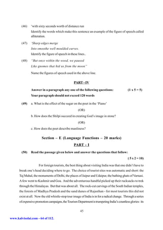 (46)   ‘with sixty seconds worth of distance run
               Identify the words which make this sentence an example of the figure of speech called
               alliteration.

        (47)   ‘Sharp edges merge
               Into smoothe well moulded curves.
               Identify the figure of speech in these lines..

        (48)   “But once within the wood, we paused
               Like gnomes that hid us from the moon”

               Name the figures of speech used in the above line.

                                                   PART - IV

               Answer in a paragraph any one of the following questions:                       (1 x 5 = 5)
               Your paragraph should not exceed 120 words

        (49)   a. What is the effect of the sugar on the poet in the ‘Piano’
                                                      (OR)
               b. How does the Shilpi succeed in creating God’s image in stone?
                                                      (OR)
               c. How does the poet describe manliness?

                        Section – E (Language Functions – 20 marks)
                                                   PART - I
        (50)   Read the passage given below and answer the questions that follow:
                                                                                               ( 5 x 2 = 10)

                      For foreign tourists, the best thing about visiting India was that one didn’t have to
      break one’s head deciding where to go. The choice of tourist sites was automatic and short: the
      Taj Mahal, the monuments of Delhi, the places of Jaipur and Udaipur, the bathing ghats of Varnasi.
      A few went to Kashmir and Goa. And the adventurous handful picked up their rucksacks to trek
      through the Himalayas. But that was about all. The rock-cut carvings of the South Indian temples,
      the forests of Madhya Pradesh and the sand dunes of Rajasthan - for most tourists this did not
      exist at all. Now the old whistle-stop tour image of India is in for a radical change. Through a series
      of expensive promotion campaigns, the Tourism Department is trumpeting India’s countless glories: its

                                                        45

www.kalvisolai.com - 64 of 112.
 