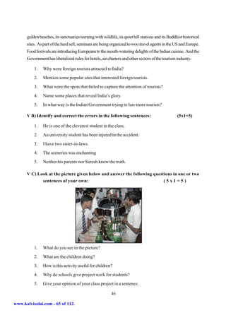 golden beaches, its sanctuaries teeming with wildlife, its quiet hill stations and its Buddhist historical
      sites. As part of the hard sell, seminars are being organized to woo travel agents in the US and Europe.
      Food festivals are introducing Europeans to the mouth-watering delights of the Indian cuisine. And the
      Government has liberalized rules for hotels, air charters and other sectors of the tourism industry.

          1.   Why were foreign tourists attracted to India?
          2.   Mention some popular sites that interested foreign tourists.
          3.   What were the spots that failed to capture the attention of tourists?
          4.   Name some places that reveal India’s glory.
          5.   In what way is the Indian Government trying to lure more tourists?

      V B) Identify and correct the errors in the following sentences:                            (5x1=5)

          1.   He is one of the cleverest student in the class.
          2.   An university student has been injured in the accident.
          3.   I have two sister-in-laws.
          4.   The sceneries was enchanting
          5.   Neither his parents nor Suresh know the truth.

      V C) Look at the picture given below and answer the following questions in one or two
             sentences of your own:                                      (5x1=5)




          1.   What do you see in the picture?
          2.   What are the children doing?
          3.   How is this activity useful for children?
          4.   Why do schools give project work for students?
          5.   Give your opinion of your class project in a sentence.

                                                         46

www.kalvisolai.com - 65 of 112.
 