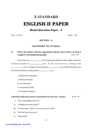 X STANDARD
                           ENGLISH-II PAPER
                                     Model Question Paper - 3
      Time : 2.30 Hrs.                                                                  Marks : 100

                                                 SECTION - A

                                        (Non-Detailed Text 35 marks)

      1)          Fill in the blanks with the appropriate phrases given below to form a
                  complete meaningful paragraph:                             5x1=5

                  Here at last was                  (i). For many days and part of many nights, the painter
      worked feverishly to                           (ii). As the work went on, a change came
                           (iii). A strange tension replaced                  (iv) and his bloodshot eyes
      were fixed with horror on the painted                      (v).

                  i. complete his masterpiece

                  ii. likeness of himself

                  iii. over the model

                  iv. the model for Judas

                  v. the stuporous languor

      2) Read the following sentences and identify the character / speaker                    5x1=5

            i)    “Gee, what happened to you?”

           ii)    “I bought your mum a piano!”

           iii)   “I’m drowning. There is no way I can survive this”.

           iv)    “Oh, Ma! How I miss you”.

           v)     “More snuff”.

                                                        47

www.kalvisolai.com - 66 of 112.
 