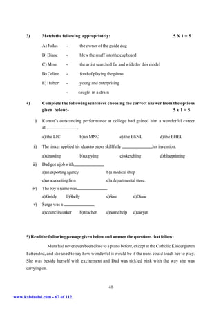 3)          Match the following appropriately:                                             5X1=5

                  A) Judas      -         the owner of the guide dog

                  B) Diane      -         blew the snuff into the cupboard

                  C) Mom        -         the artist searched far and wide for this model

                  D) Celine     -         fond of playing the piano

                  E) Hubert     -         young and enterprising

                                -        caught in a drain

      4)          Complete the following sentences choosing the correct answer from the options
                  given below:-                                                     5x1=5

            i)    Kumar’s outstanding performance at college had gained him a wonderful career
                  at               .

                  a) the LIC              b)an MNC                 c) the BSNL           d) the BHEL

           ii)    The tinker applied his ideas to paper skillfully                   his invention.

                  a) drawing              b) copying               c) sketching          d) blueprinting
           iii)   Dad got a job with
                  a)an exporting agency                  b)a medical shop
                  c)an accounting firm                   d)a departmental store.
           iv)    The boy’s name was
                  a) Goldy      b)Shelly                 c)Sam            d)Diane
           v)     Serge was a
                  a) council worker       b) teacher     c)home help      d)lawyer




      5) Read the following passage given below and answer the questions that follow:

                     Mum had never even been close to a piano before, except at the Catholic Kindergarten
      I attended, and she used to say how wonderful it would be if the nuns could teach her to play.
      She was beside herself with excitement and Dad was tickled pink with the way she was
      carrying on.



                                                          48

www.kalvisolai.com - 67 of 112.
 