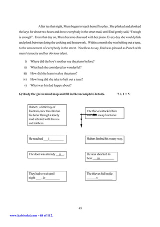 After tea that night, Mum began to teach herself to play. She plinked and plonked
      the keys for about two hours and drove everybody in the street mad, until Dad gently said, “Enough
      is enough”. From that day on, Mum became obsessed with her piano. Every day she would plink
      and plonk between doing the cooking and housework. Within a month she was belting out a tune,
      to the amazement of everybody in the street. Needless to say, Dad was pleased as Punch with
      mum’s tenacity and her obvious talent.

           i)     Where did the boy’s mother see the piano before?
          ii)     What had she considered as wonderful?
          iii)    How did she learn to play the piano?
         iv)      How long did she take to belt out a tune?
          v)      What was his dad happy about?

      6) Study the given mind map and fill in the incomplete details.                    5x1=5



                 Hubert, a little boy of
                 fourteen,once travelled on                   The thieves attacked him
                 his horse through a lonely                   and took away his horse
                 road infested with thieves
                 and robbers



                 He reached ___i_________                     Hubert limbed his weary way.



                 The door was already __ii__.                 He was shocked to
                                                              hear ___iii_________



                 They had to wait until                       The thieves hid inside
                 night ___ iv_________                                v_________




                                                         49

www.kalvisolai.com - 68 of 112.
 