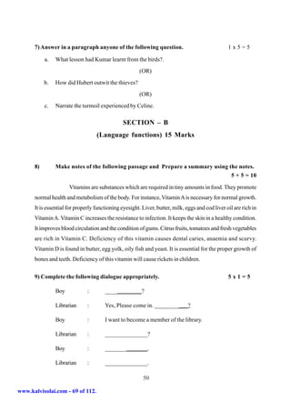 7) Answer in a paragraph anyone of the following question.                                  1x5=5

           a.   What lesson had Kumar learnt from the birds?.
                                                        (OR)
           b.   How did Hubert outwit the thieves?
                                                        (OR)
           c.   Narrate the turmoil experienced by Celine.

                                                SECTION – B
                                   (Language functions) 15 Marks



      8)        Make notes of the following passage and Prepare a summary using the notes.
                                                                                 5 + 5 = 10

                      Vitamins are substances which are required in tiny amounts in food. They promote
      normal health and metabolism of the body. For instance, Vitamin A is necessary for normal growth.
      It is essential for properly functioning eyesight. Liver, butter, milk, eggs and cod liver oil are rich in
      Vitamin A. Vitamin C increases the resistance to infection. It keeps the skin in a healthy condition.
      It improves blood circulation and the condition of gums. Citrus fruits, tomatoes and fresh vegetables
      are rich in Vitamin C. Deficiency of this vitamin causes dental caries, anaemia and scurvy.
      Vitamin D is found in butter, egg yolk, oily fish and yeast. It is essential for the proper growth of
      bones and teeth. Deficiency of this vitamin will cause rickets in children.


      9) Complete the following dialogue appropriately.                                           5x1=5

                Boy            :       ____________?

                Librarian      :       Yes, Please come in. ___________?

                Boy            :       I want to become a member of the library.

                Librarian      :       ______________?

                Boy            :       ______________.

                Librarian      :       ______________.

                                                         50

www.kalvisolai.com - 69 of 112.
 