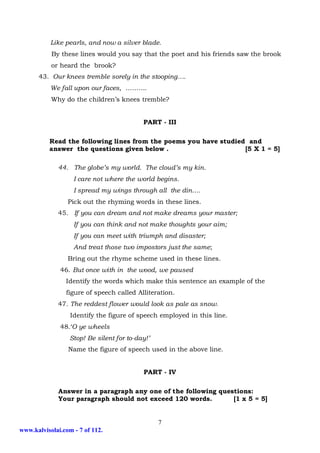 Like pearls, and now a silver blade.
           By these lines would you say that the poet and his friends saw the brook
           or heard the brook?
      43. Our knees tremble sorely in the stooping….
           We fall upon our faces, ……….
           Why do the children’s knees tremble?


                                           PART - III

          Read the following lines from the poems you have studied and
          answer the questions given below .                      [5 X 1 = 5]

             44. The globe’s my world. The cloud’s my kin.
                   I care not where the world begins.
                   I spread my wings through all the din….
                 Pick out the rhyming words in these lines.
             45. If you can dream and not make dreams your master;
                   If you can think and not make thoughts your aim;
                   If you can meet with triumph and disaster;
                   And treat those two impostors just the same;
                 Bring out the rhyme scheme used in these lines.
              46. But once with in the wood, we paused
                Identify the words which make this sentence an example of the
                figure of speech called Alliteration.
             47. The reddest flower would look as pale as snow.
                  Identify the figure of speech employed in this line.
              48.‘O ye wheels
                  Stop! Be silent for to-day!’
                 Name the figure of speech used in the above line.


                                           PART - IV

              Answer in a paragraph any one of the following questions:
              Your paragraph should not exceed 120 words.        [1 x 5 = 5]


                                                 7
www.kalvisolai.com - 7 of 112.
 