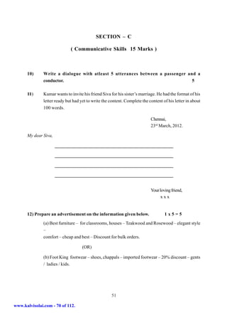 SECTION – C

                              ( Communicative Skills 15 Marks )



      10)      Write a dialogue with atleast 5 utterances between a passenger and a
               conductor.                                                       5

      11)      Kumar wants to invite his friend Siva for his sister’s marriage. He had the format of his
               letter ready but had yet to write the content. Complete the content of his letter in about
               100 words.

                                                                            Chennai,
                                                                            23rd March, 2012.

      My dear Siva,




                                                                            Your loving friend,
                                                                                  xxx


      12) Prepare an advertisement on the information given below.                  1x5=5
               (a) Best furniture – for classrooms, houses – Teakwood and Rosewood – elegant style
               –
               comfort – cheap and best – Discount for bulk orders.

                                     (OR)

               (b) Foot King footwear – shoes, chappals – imported footwear – 20% discount – gents
               / ladies / kids.




                                                      51

www.kalvisolai.com - 70 of 112.
 
