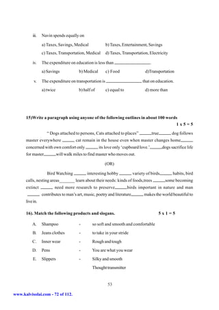 iii.   Navin spends equally on

                 a) Taxes, Savings, Medical              b) Taxes, Entertainment, Savings
                 c) Taxes, Transportation, Medical       d) Taxes, Transportation, Electricity

          iv.    The expenditure on education is less than                             .
                 a) Savings              b) Medical      c) Food                 d)Transportation

           v.    The expenditure on transportation is                           that on education.
                 a) twice                b) half of      c) equal to             d) more than




      15)Write a paragraph using anyone of the following outlines in about 100 words
                                                                                   1x5=5

                    “ Dogs attached to persons, Cats attached to places”                   true         dog follows
      master everywhere                cat remain in the house even when master changes home
      concerned with own comfort only                 its love only ‘cupboard love.’              dogs sacrifice life
      for master            will walk miles to find master who moves out.

                                                         (OR)

                    Bird Watching             interesting hobby           variety of birds              habits, bird
      calls, nesting areas_______ learn about their needs: kinds of foods,trees                    some becoming
      extinct           need more research to preserve                 birds important in nature and man
                 contributes to man’s art, music, poetry and literature         makes the world beautiful to
      live in.

      16). Match the following products and slogans.                                          5x1=5

          A.     Shampoo                 -       so soft and smooth and comfortable
          B.     Jeans clothes           -       to take in your stride
          C.     Inner wear              -       Rough and tough
          D.     Pens                    -       You are what you wear
          E.     Slippers                -       Silky and smooth
                                                 Thought transmitter


                                                           53

www.kalvisolai.com - 72 of 112.
 