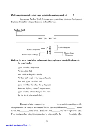 17) Observe the map given below and write the instructions required:                5

                You are near Pandian Hotel. A stranger asks you to direct him to the Employment
      Exchange. Guide him with your directions in about 50 words.



          Pandian Hotel



                                          FIRST MAIN ROAD




                                                       AVENUE
                                                        SOUTH         Apollo Hospitals
                            Hotel Annapoorna
                                                                              Madura Coats
                     Employment Exchange                                       Show room


      18).Read the poem given below and complete its paraphrase with suitable phrases in
             the given blanks.

               If you can’t ne a banyan on
               The top of the hill
               Be a scrub in the plain - but be
               The best little scrub by the side of the hill;
               Be a bush if you can’t be a tree.
               If you can’t be a bush be a bit of the grass,
               And some highway you will happier make;
               If you can‘t be a lotus then just be a bass-
               But the liveliest bass in the lake!



                  The poet tells the readers not to ____________ because of their positions in life.
      Though one can’t be a banyan tree on top of the hill, one can still be the best________. One can
      at least be a _________ if not a tree. If one can’t be a ________ one can be a grass or a lotus.
      If one can’t even be a lotus, then one can just be a bass, and be the ________ bass in the lake.


                                                      54

www.kalvisolai.com - 73 of 112.
 