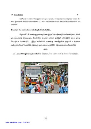 19) Translation                                                                       5

                 (a) A person wishes to open a savings account. Some one standing near him in the
      bank gives him instructions in Tamil. As he is new to Tamilnadu he does not understand the
      language.


      Translate the instructions into English to help him.

                 ÁWnrä¥ò¡ fz¡F Jt§f Ú§fŸ Ïªj¥ got¤ij ãu¥g nt©L«. c§fŸ
      òif¥gl£ij Ï§F x£l nt©L«. c§fŸ thfd X£Le® cçk¤Â‹ efš x‹W
      bfhL¡f nt©L«.               Ïªj t§»æš fz¡F it¤JŸs xUt® c§fis
      m¿Kf¥gL¤j nt©L«. Ïj‰F K‹gzkhf %.500/- ÏU¥ò it¡f nt©L«.

                                                 (OR)

         (b) Look at the picture given below. Express your views on it in about 5 sentences.




                                                  55

www.kalvisolai.com - 74 of 112.
 