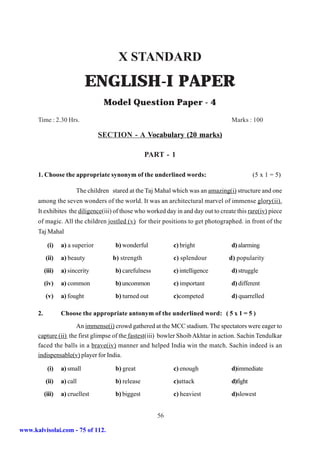X STANDARD
                               ENGLISH-I PAPER
                                    Model Question Paper - 4
      Time : 2.30 Hrs.                                                               Marks : 100

                                   SECTION - A Vocabulary (20 marks)

                                                    PART - 1

      1. Choose the appropriate synonym of the underlined words:                               (5 x 1 = 5)

                         The children stared at the Taj Mahal which was an amazing(i) structure and one
      among the seven wonders of the world. It was an architectural marvel of immense glory(ii).
      It exhibites the diligence(iii) of those who worked day in and day out to create this rare(iv) piece
      of magic. All the children jostled (v) for their positions to get photographed. in front of the
      Taj Mahal

            (i)    a) a superior       b) wonderful          c) bright               d) alarming
           (ii)    a) beauty          b) strength            c) splendour           d) popularity
           (iii)   a) sincerity        b) carefulness        c) intelligence         d) struggle
           (iv)    a) common           b) uncommon           c) important            d) different
           (v)     a) fought           b) turned out         c)competed              d) quarrelled

      2.           Choose the appropriate antonym of the underlined word: ( 5 x 1 = 5 )
                      An immense(i) crowd gathered at the MCC stadium. The spectators were eager to
      capture (ii) the first glimpse of the fastest(iii) bowler Shoib Akhtar in action. Sachin Tendulkar
      faced the balls in a brave(iv) manner and helped India win the match. Sachin indeed is an
      indispensable(v) player for India.

            (i)    a) small            b) great              c) enough               d)immediate
           (ii)    a) call             b) release            c)attack                d)fight
           (iii)   a) cruellest        b) biggest            c) heaviest             d)slowest


                                                        56

www.kalvisolai.com - 75 of 112.
 