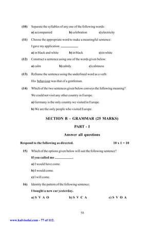 (10)   Separate the syllables of any one of the following words:
               a) accompanied                 b) celebration          c) electricity

        (11)   Choose the appropriate word to make a meaningful sentence:
               I gave my application
               a) in black and white          b) in black             c) in white
        (12)   Construct a sentence using one of the words given below:

               a) calm                 b) calmly               c) calmness

        (13)   Reframe the sentence using the underlined word as a verb:

               His behaviour was that of a gentleman.

        (14)   Which of the two sentences given below conveys the following meaning?

               We could not visit any other country in Europe.

               a) Germany is the only country we visited in Europe.

               b) We are the only people who visited Europe.

                          SECTION B – GRAMMAR (25 MARKS)

                                                       PART - I

                                          Answer all questions

       Respond to the following as directed.                                        10 x 1 = 10

         15)   Which of the options given below will suit the following sentence?
               If you called me                    .
               a) I would have come.
               b) I would come.
               c) I will come.

         16)   Identity the pattern of the following sentence:
               I bought a new car yesterday.
               a) S V A O                     b) S V C A                      c) S V O A



                                                          58

www.kalvisolai.com - 77 of 112.
 