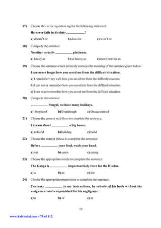 17)   Choose the correct question tag for the following statement:
               He never fails in his duty,                  ?
               a) doesn’t he                 b) does he                    c) won’t he

         18)   Complete the sentence:
               No other metal is                   platinum.
               a) heavy as                   b) so heavy as                c) more heavier as

         19)   Choose the sentence which correctly conveys the meaning of the sentence given below:
               I can never forget how you saved me from the difficult situation.
               a) I remember very well how you saved me from the difficult situation.
               b) I can never remember how you saved me from the difficult situation.
               c) I can never remember how you saved me from the difficult situation.
         20)   Complete the sentence:

                               Pongal, we have many holidays.

               a) Inspite of         b) Eventhough              c) On account of

         21)   Choose the correct verb form to complete the sentence:

               I dream about                    a big house.

               a) to build           b) building                c) build

         22)   Choose the correct phrase to complete the sentence:

               Before                your food, wash your hand.

               a) eat                b) eaten                   c) eating

         23)   Choose the appropriate article to complete the sentence:

               The Ganga is                  important holy river for the Hindus.

               a) a                  b) an                      c) the

         24)   Choose the appropriate preposition to complete the sentence:

               Contrary             to my instructions, he submitted his book without the
               assignment and was punished for his negligence.

               a)to                  b) of                      c) at


                                                       59

www.kalvisolai.com - 78 of 112.
 