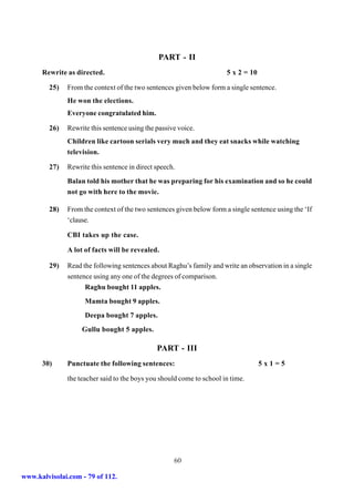 PART - II
      Rewrite as directed.                                             5 x 2 = 10

         25)   From the context of the two sentences given below form a single sentence.
               He won the elections.
               Everyone congratulated him.

         26)   Rewrite this sentence using the passive voice.
               Children like cartoon serials very much and they eat snacks while watching
               television.

         27)   Rewrite this sentence in direct speech.
               Balan told his mother that he was preparing for his examination and so he could
               not go with here to the movie.

         28)   From the context of the two sentences given below form a single sentence using the ‘If
               ‘clause.

               CBI takes up the case.

               A lot of facts will be revealed.

         29)   Read the following sentences about Raghu’s family and write an observation in a single
               sentence using any one of the degrees of comparison.
                     Raghu bought 11 apples.
                     Mamta bought 9 apples.
                     Deepa bought 7 apples.
                    Gullu bought 5 apples.

                                               PART - III
      30)      Punctuate the following sentences:                                   5x1=5

               the teacher said to the boys you should come to school in time.




                                                     60

www.kalvisolai.com - 79 of 112.
 