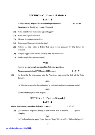 SECTION – C ( Prose – 15 Marks )
                                                  PART - I
               Answer briefly any five of the following questions: -                       5 x 2 = 10
               (Your answer should not exceed 30 words)

         31)   What made the old man look a typical beggar?
         32)   What is the significance of art?
         33)   Mention the two valuable qualities?
         34)   What caused the commotion in the street?
         35)   Which are the states in India that have shown concern for the domestic
               workers?
         36)   Can you suggest some reasons as to why birds travel in flocks?
         37)   In what way is the tower unbeatable?

                                                  PART - II
               Answer in a paragraph any one of the following questions.

               Your paragraph should NOT exceed 120 words:                                1x5=5

      38)      (a) Describe the courageous way the Americans overcome the ‘Fall of the Twin
               Towers’.
                                                      (OR)

               (b) What are the alarming threats foreseen by environmentalists due to water scarcity?

                                                      (OR)
               (c) Describe briefly how birds migrate.

                               SECTION – D (Poetry – 20 marks)
                                                  PART - I
      Quote from memory one of the following extracts:                             1x5=5

         39)   (a) Five lines of the poem, ‘The cry of the Children’ from ‘If we cared ……… eyelids
               drooping’.
                                                        (or)
               (b) Five lines from the poem ‘Going for water’ from ‘ We ran as if …. Without the breeze’.

                                                         61

www.kalvisolai.com - 80 of 112.
 