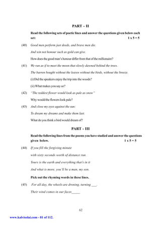 PART - II
               Read the following sets of poetic lines and answer the questions given below each
               set:                                                                     1x5=5

        (40)   Good men perform just deeds, and brave men die.

               And win not honour such as gold can give.

               How does the good man’s honour differ from that of the millionaire?

        (41)   We ran as if to meet the moon that slowly dawned behind the trees.

               The barren bought without the leaves without the birds, without the breeze.

               (i) Did the speakers enjoy the trip into the woods?

               (ii) What makes you say so?

        (42)   “The reddest flower would look as pale as snow”

               Why would the flowers look pale?

        (43)   And close my eyes against the sun:

               To dream my dreams and make them last.

               What do you think a bird would dream of?

                                                PART - III
               Read the following lines from the poems you have studied and answer the questions
               given below.                                                        1x5=5

        (44)   If you fill the forgiving minute

               with sixty seconds worth of distance run.

               Yours is the earth and everything that’s in it

               And what is more, you’ll be a man, my son.

               Pick out the rhyming words in these lines.

        (45)   For all day, the wheels are droning, turning ___.

               Their wind comes in our faces_____




                                                       62

www.kalvisolai.com - 81 of 112.
 