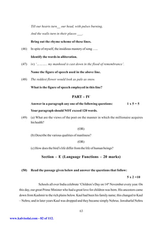 Till our hearts turn__ our head, with pulses burning,

               And the walls turn in their places ___.

               Bring out the rhyme scheme of these lines.

        (46)   In spite of myself, the insidious mastery of song …..

               Identify the words in alliteration.

        (47)   iv) ‘……….. my manhood is cast down in the flood of remembrance’.

               Name the figure of speech used in the above line.

        (48)   The reddest flower would look as pale as snow.

               What is the figure of speech employed in this line?

                                               PART - IV
               Answer in a paragraph any one of the following questions:                  1x5=5

               Your paragraph should NOT exceed 120 words.

        (49)   (a) What are the views of the poet on the manner in which the millionaire acquires
               his health?
                                                     (OR)
               (b) Describe the various qualities of manliness?
                                                     (OR)
               (c) How does the bird’s life differ from the life of human beings?

                       Section – E (Language Functions – 20 marks)


        (50)   Read the passage given below and answer the questions that follow:

                                                                                          5 x 2 =10

                     Schools all over India celebrate ‘Children’s Day on 14th November every year. On
      this day, our great Prime Minister who had a great love for children was born. His ancestors came
      down from Kashmir to the rich plains below. Kaul had been his family name; this changed to Kaul
      – Nehru; and in later years Kaul was dropped and they became simply Nehrus. Jawaharlal Nehru


                                                      63

www.kalvisolai.com - 82 of 112.
 